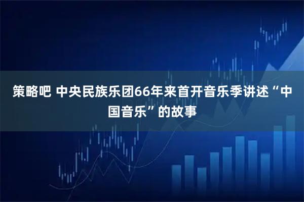 策略吧 中央民族乐团66年来首开音乐季讲述“中国音乐”的故事