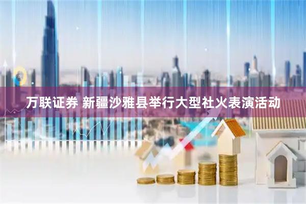 万联证券 新疆沙雅县举行大型社火表演活动