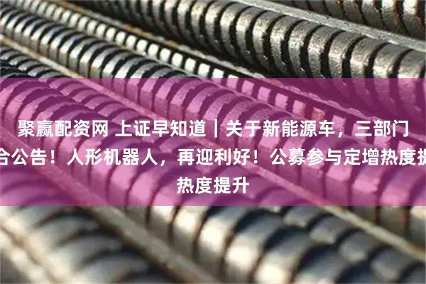 聚赢配资网 上证早知道｜关于新能源车，三部门联合公告！人形机器人，再迎利好！公募参与定增热度提升