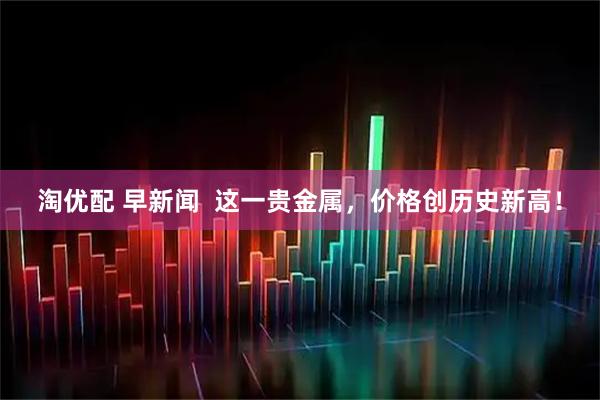 淘优配 早新闻  这一贵金属，价格创历史新高！