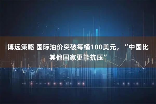 博远策略 国际油价突破每桶100美元，“中国比其他国家更能抗压”