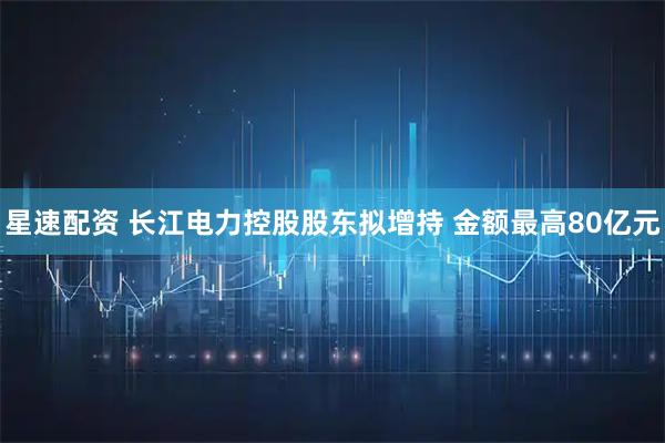 星速配资 长江电力控股股东拟增持 金额最高80亿元