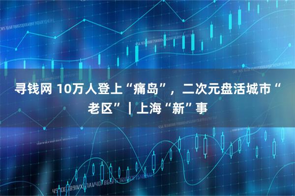 寻钱网 10万人登上“痛岛”，二次元盘活城市“老区”｜上海“新”事