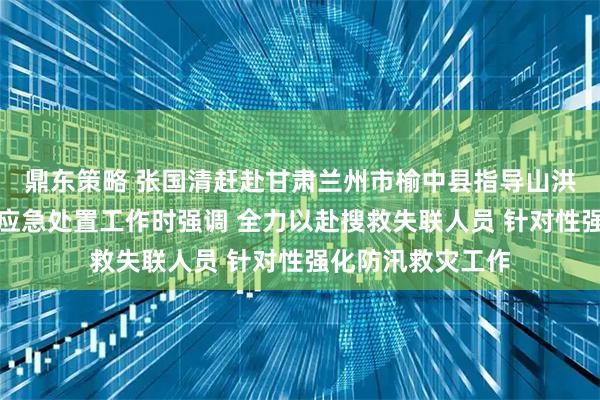 鼎东策略 张国清赶赴甘肃兰州市榆中县指导山洪灾害现场搜救和应急处置工作时强调 全力以赴搜救失联人员 针对性强化防汛救灾工作