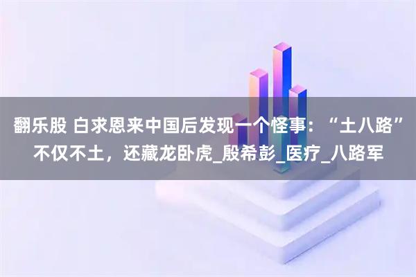 翻乐股 白求恩来中国后发现一个怪事：“土八路”不仅不土，还藏龙卧虎_殷希彭_医疗_八路军