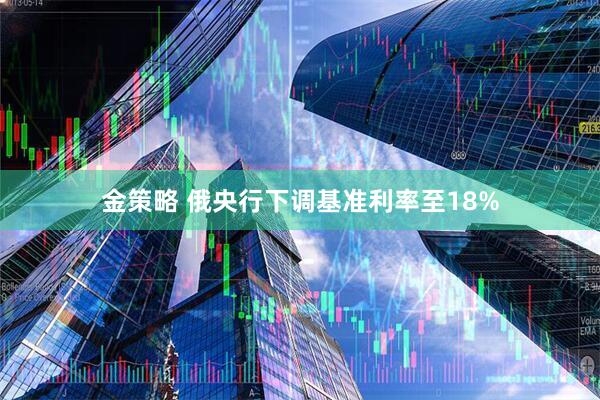 金策略 俄央行下调基准利率至18%