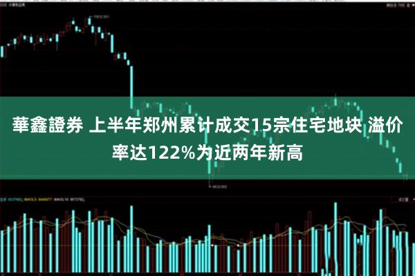 華鑫證券 上半年郑州累计成交15宗住宅地块 溢价率达122%为近两年新高