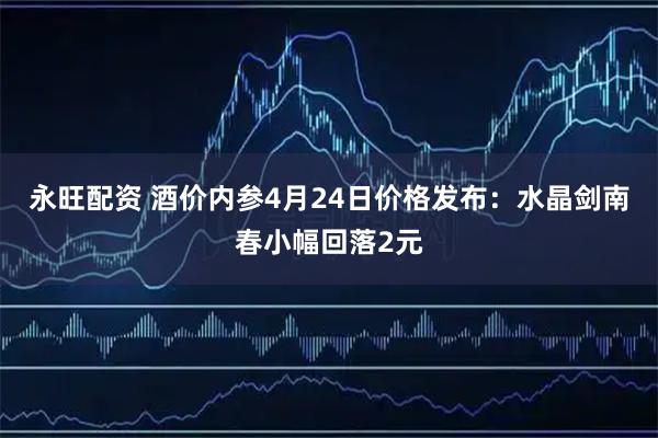 永旺配资 酒价内参4月24日价格发布：水晶剑南春小幅回落2元