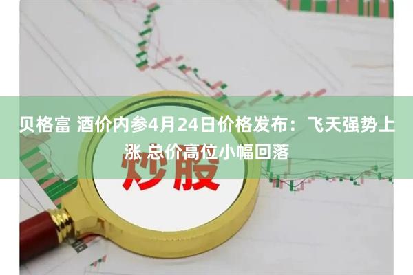 贝格富 酒价内参4月24日价格发布：飞天强势上涨 总价高位小幅回落