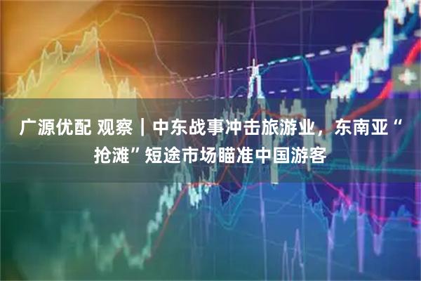 广源优配 观察|中东战事冲击旅游业,东南亚“抢滩”短途市场瞄准中国游客