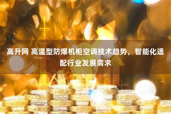 高升网 高温型防爆机柜空调技术趋势，智能化适配行业发展需求