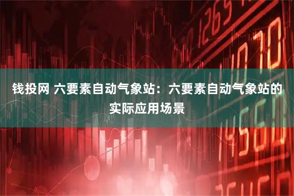 钱投网 六要素自动气象站：六要素自动气象站的实际应用场景