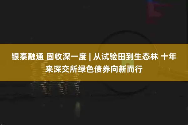 银泰融通 固收深一度 | 从试验田到生态林 十年来深交所绿色债券向新而行