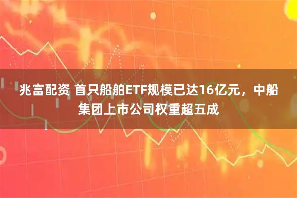 兆富配资 首只船舶ETF规模已达16亿元，中船集团上市公司权重超五成